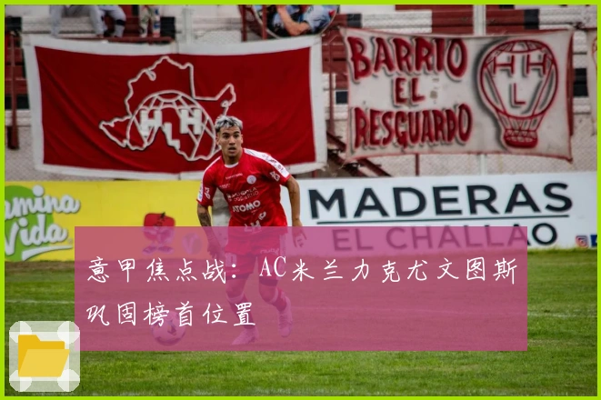 意甲焦点战:AC米兰力克尤文图斯巩固榜首位置