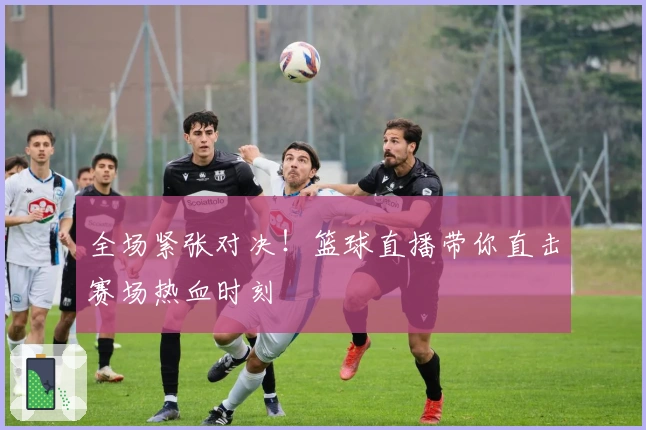 全场紧张对决！篮球直播带你直击赛场热血时刻