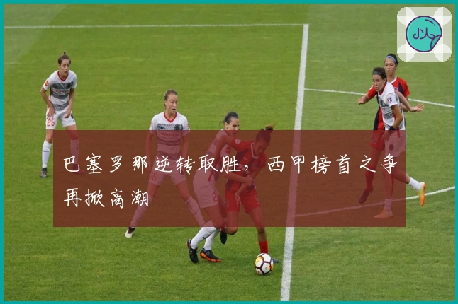 巴塞罗那逆转取胜，西甲榜首之争再掀高潮