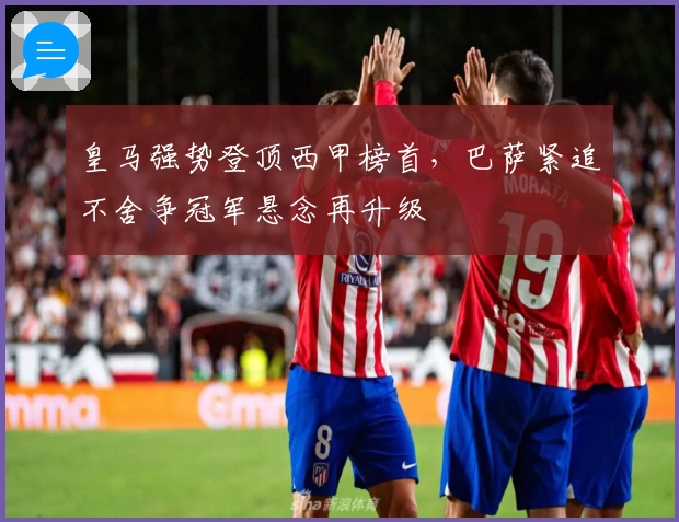 皇马强势登顶西甲榜首，巴萨紧追不舍争冠军悬念再升级