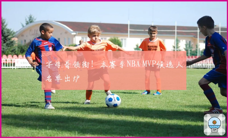 字母哥领衔！本赛季NBA MVP候选人名单出炉