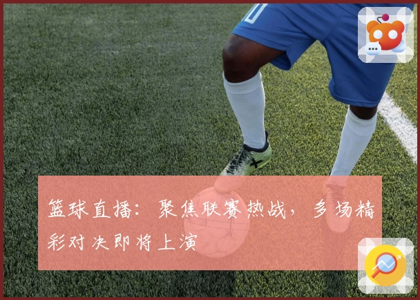 篮球直播：聚焦联赛热战，多场精彩对决即将上演