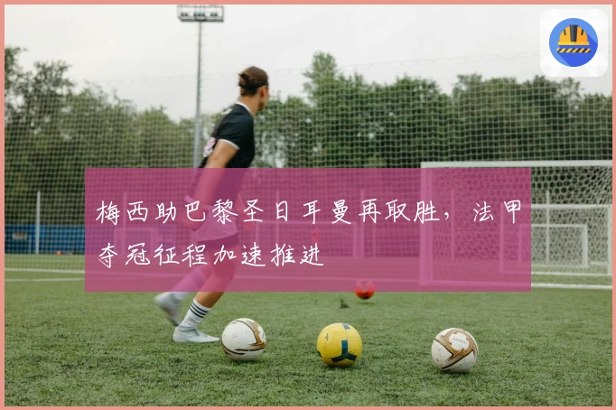 梅西助巴黎圣日耳曼再取胜，法甲夺冠征程加速推进